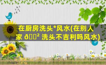 在厨房洗头*
风水(在别人家 🌲 洗头不吉利吗风水)